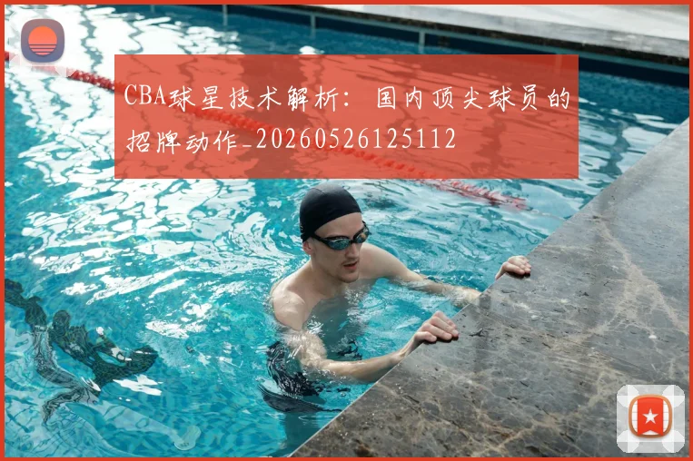 CBA球星技术解析：国内顶尖球员的招牌动作_20260526125112