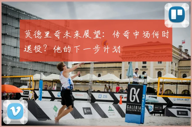 莫德里奇未来展望：传奇中场何时退役？他的下一步计划