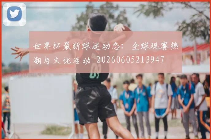 世界杯最新球迷动态：全球观赛热潮与文化活动_20260605213947