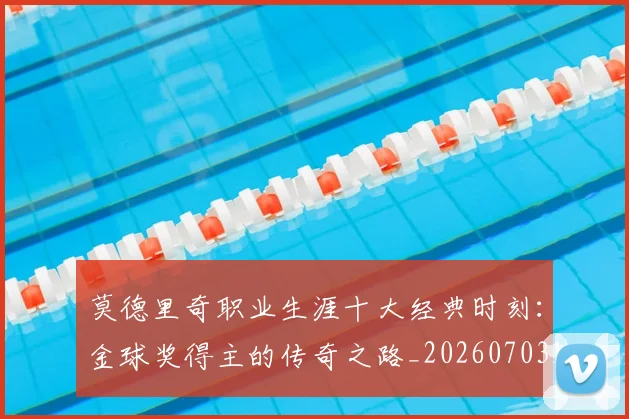 莫德里奇职业生涯十大经典时刻：金球奖得主的传奇之路_20260703181754
