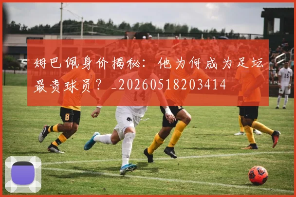 姆巴佩身价揭秘：他为何成为足坛最贵球员？_20260518203414