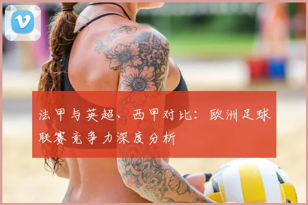 法甲与英超、西甲对比：欧洲足球联赛竞争力深度分析