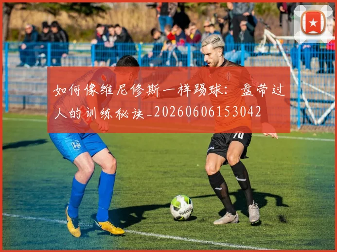 如何像维尼修斯一样踢球：盘带过人的训练秘诀_20260606153042