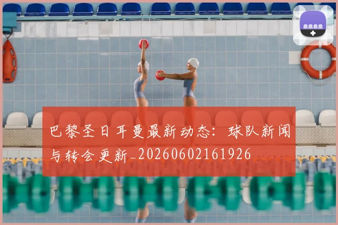 巴黎圣日耳曼最新动态：球队新闻与转会更新_20260602161926