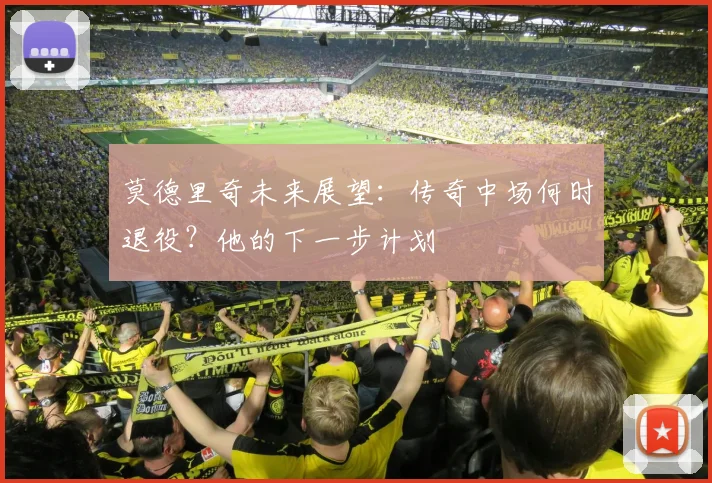 莫德里奇未来展望：传奇中场何时退役？他的下一步计划