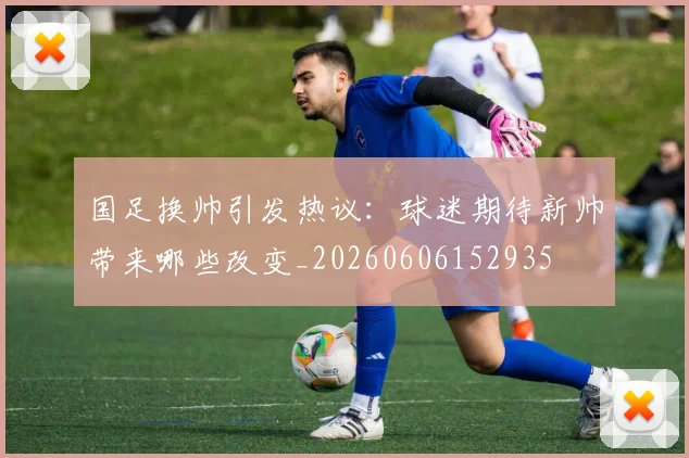 国足换帅引发热议：球迷期待新帅带来哪些改变_20260606152935