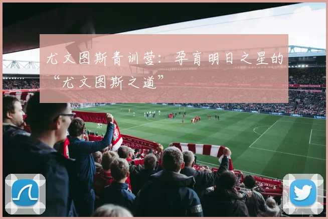 尤文图斯青训营:孕育明日之星的“尤文图斯之道”
